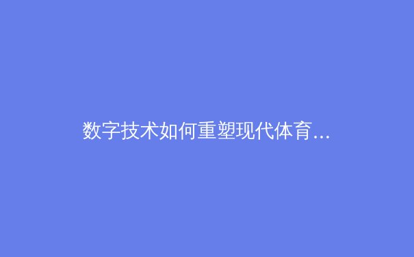数字技术如何重塑现代体育观赛体验：从VR沉浸到数据可视化 - 4