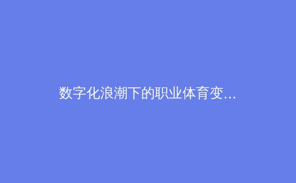 数字化浪潮下的职业体育变革：从训练方式到商业模式的全方位重构 - 4