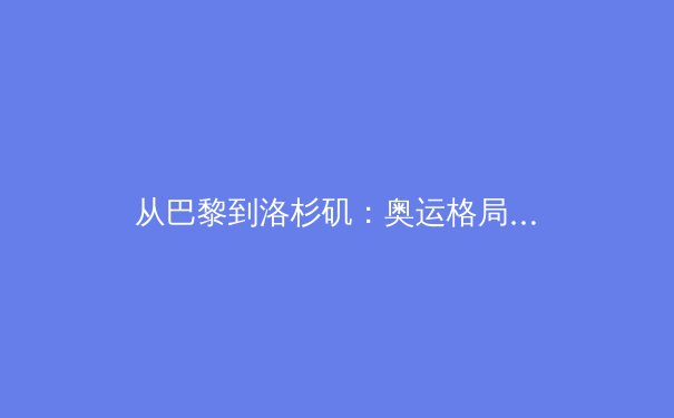 从巴黎到洛杉矶：奥运格局演变与科技赋能下的人类运动极限探索