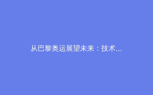 从巴黎奥运展望未来：技术革新与人类极限的永恒博弈 - 4